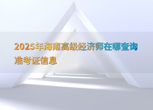 2025年海南高级经济师准考证信息查询指南